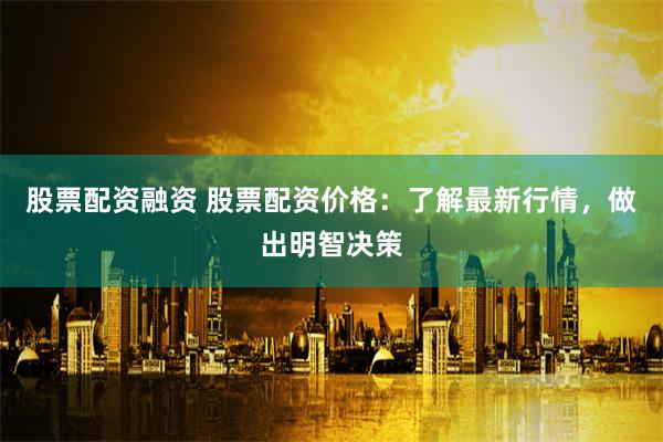 股票配资融资 股票配资价格：了解最新行情，做出明智决策