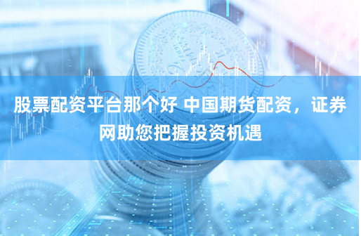 股票配资平台那个好 中国期货配资，证券网助您把握投资机遇