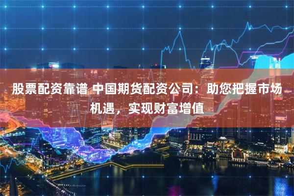 股票配资靠谱 中国期货配资公司：助您把握市场机遇，实现财富增值