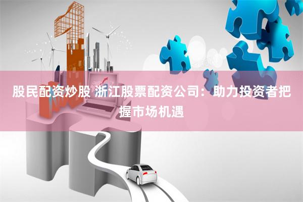 股民配资炒股 浙江股票配资公司：助力投资者把握市场机遇