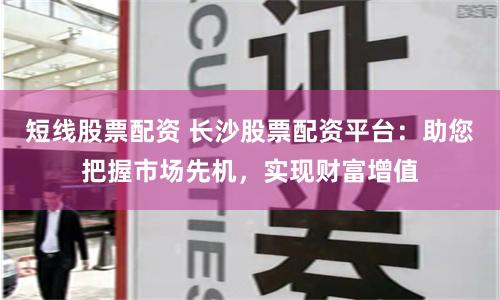 短线股票配资 长沙股票配资平台：助您把握市场先机，实现财富增值