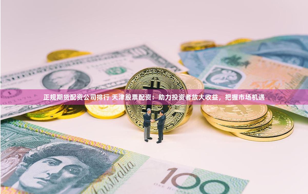 正规期货配资公司排行 天津股票配资：助力投资者放大收益，把握市场机遇