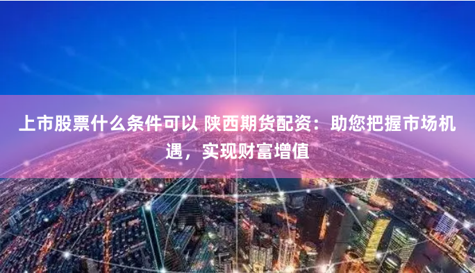 上市股票什么条件可以 陕西期货配资：助您把握市场机遇，实现财富增值