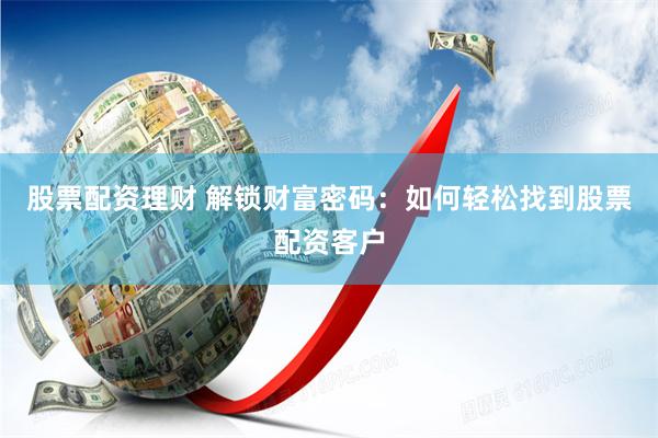 股票配资理财 解锁财富密码：如何轻松找到股票配资客户
