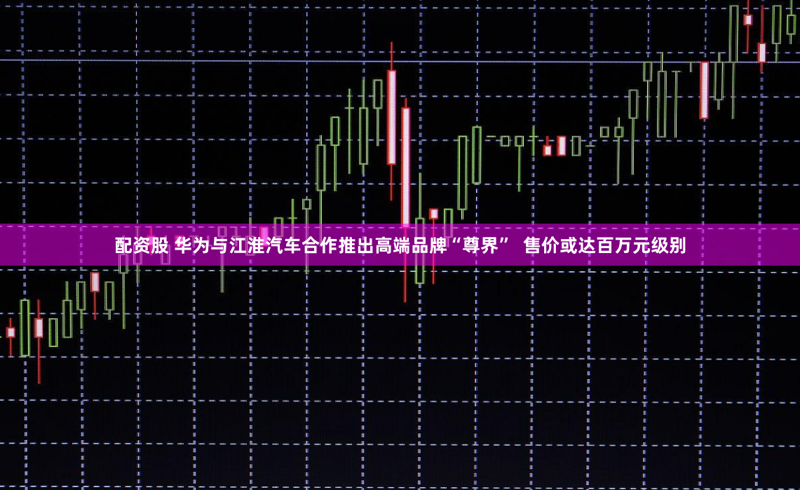 配资股 华为与江淮汽车合作推出高端品牌“尊界”  售价或达百万元级别
