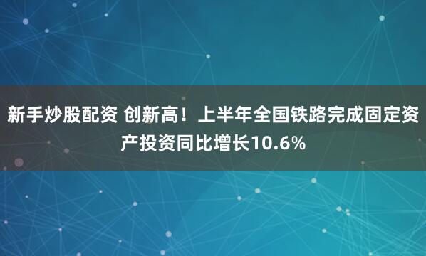 新手炒股配资 创新高！上半年全国铁路完成固定资产投资同比增长10.6%