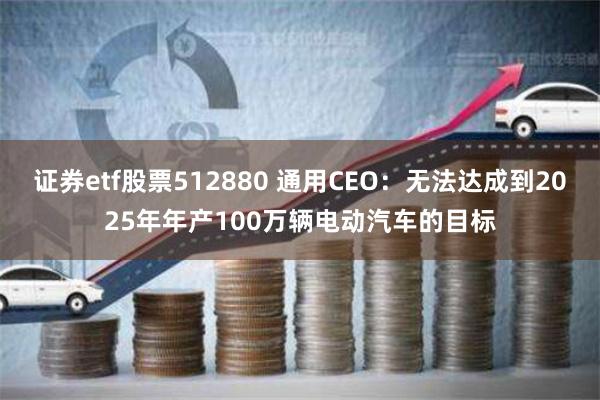 证券etf股票512880 通用CEO：无法达成到2025年年产100万辆电动汽车的目标