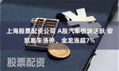 上海股票配资公司 A股汽车板块活跃 安凯客车涨停、金龙涨超7%