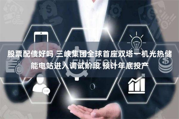 股票配债好吗 三峡集团全球首座双塔一机光热储能电站进入调试阶段 预计年底投产