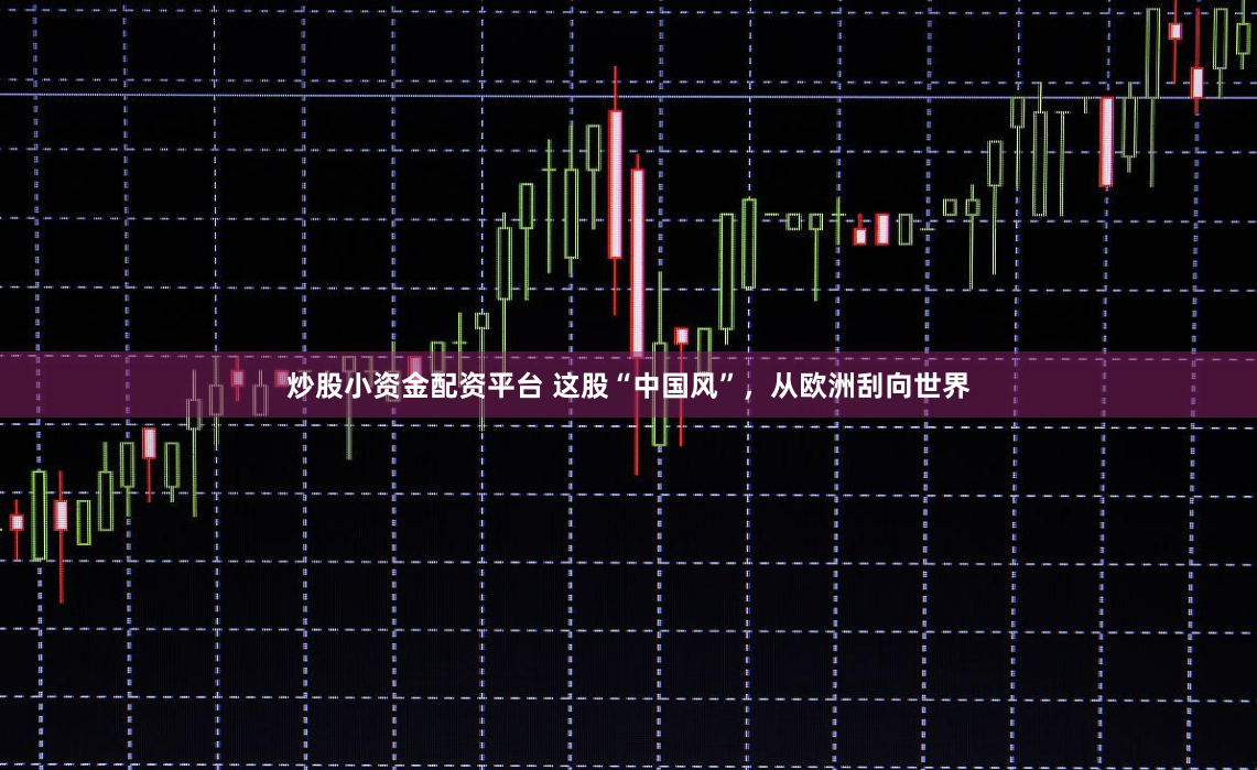 炒股小资金配资平台 这股“中国风”，从欧洲刮向世界