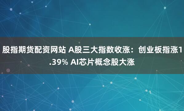 股指期货配资网站 A股三大指数收涨：创业板指涨1.39% AI芯片概念股大涨