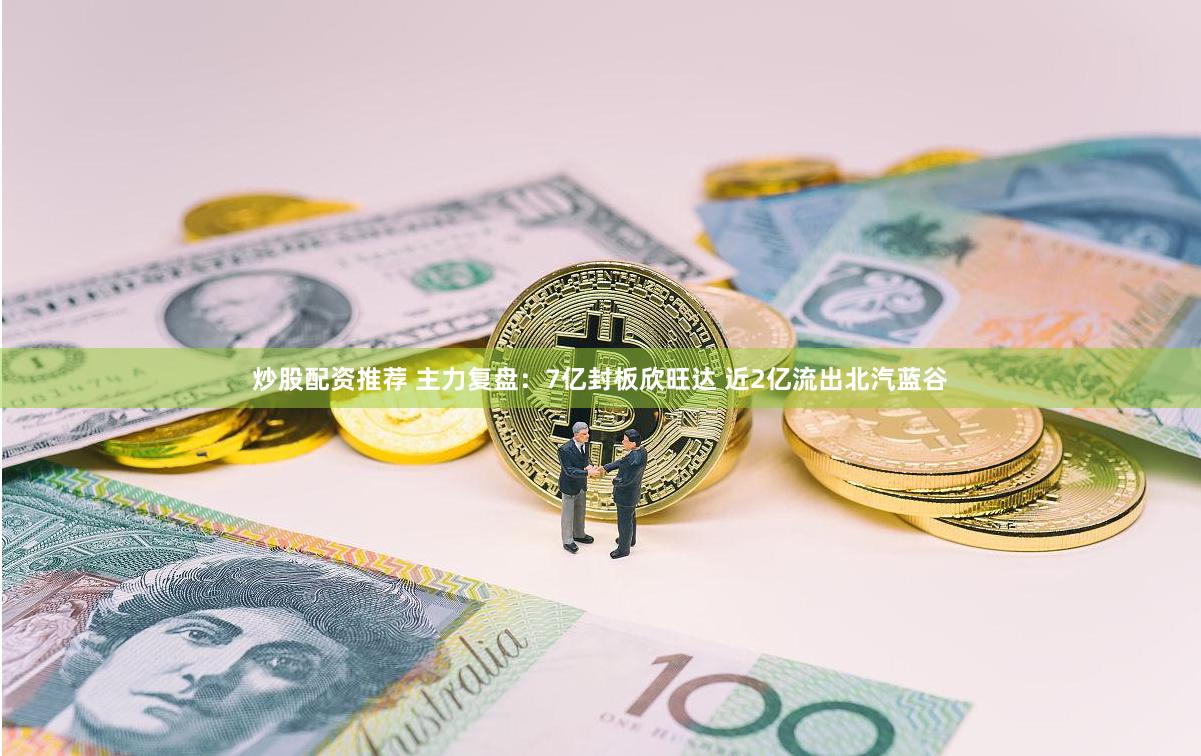炒股配资推荐 主力复盘：7亿封板欣旺达 近2亿流出北汽蓝谷