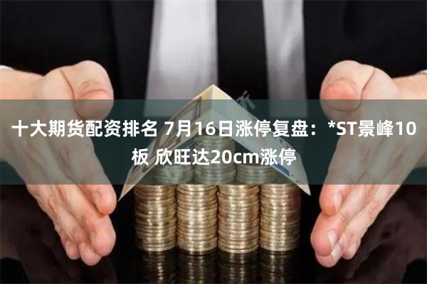 十大期货配资排名 7月16日涨停复盘：*ST景峰10板 欣旺达20cm涨停