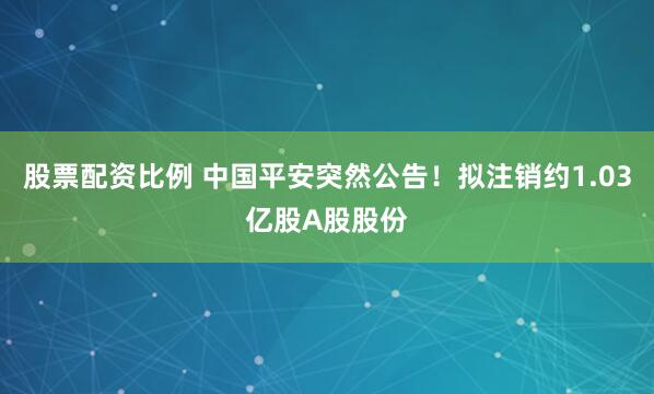 股票配资比例 中国平安突然公告！拟注销约1.03亿股A股股份