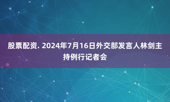 股票配资. 2024年7月16日外交部发言人林剑主持例行记者会