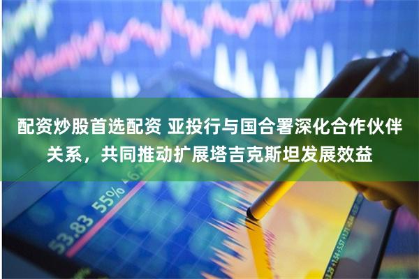 配资炒股首选配资 亚投行与国合署深化合作伙伴关系，共同推动扩展塔吉克斯坦发展效益