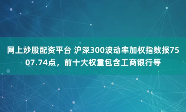 网上炒股配资平台 沪深300波动率加权指数报7507.74点，前十大权重包含工商银行等