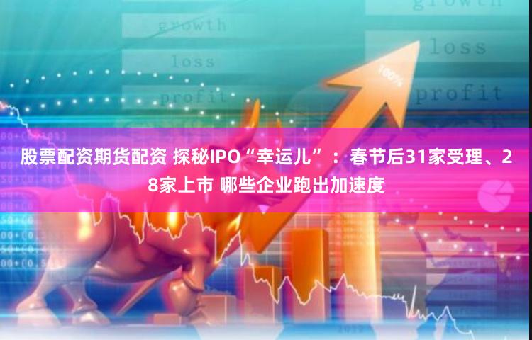 股票配资期货配资 探秘IPO“幸运儿” ：春节后31家受理、28家上市 哪些企业跑出加速度