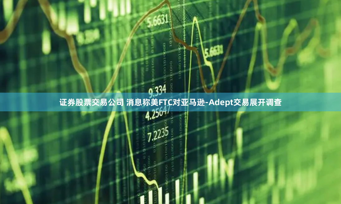 证券股票交易公司 消息称美FTC对亚马逊-Adept交易展开调查