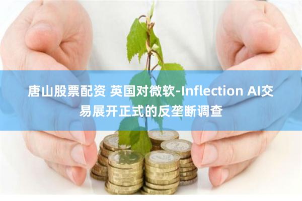 唐山股票配资 英国对微软-Inflection AI交易展开正式的反垄断调查