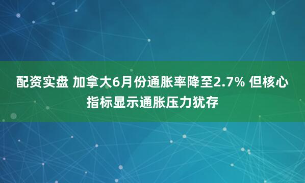 配资实盘 加拿大6月份通胀率降至2.7% 但核心指标显示通胀压力犹存