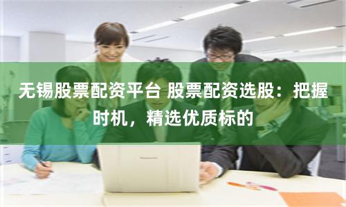 无锡股票配资平台 股票配资选股：把握时机，精选优质标的