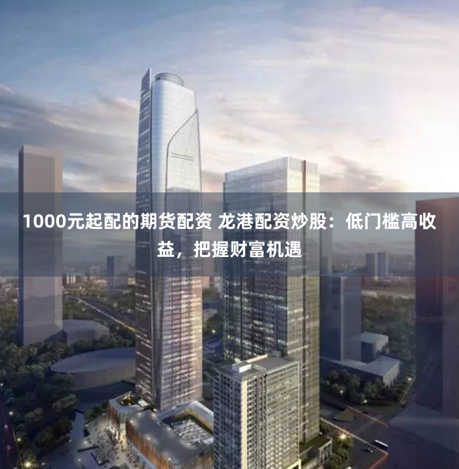 1000元起配的期货配资 龙港配资炒股：低门槛高收益，把握财富机遇