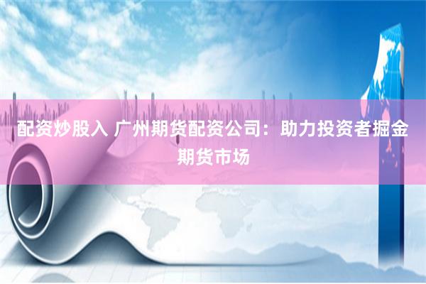 配资炒股入 广州期货配资公司：助力投资者掘金期货市场