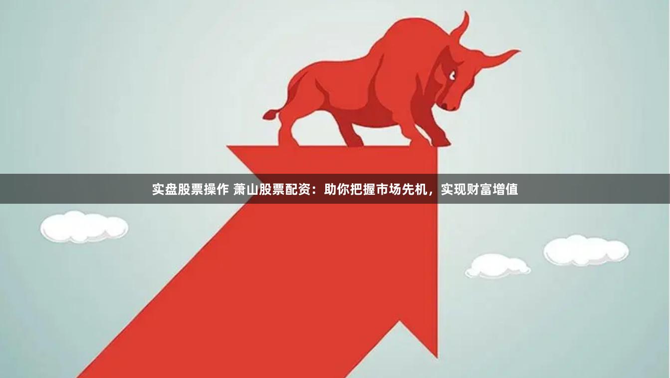 实盘股票操作 萧山股票配资：助你把握市场先机，实现财富增值