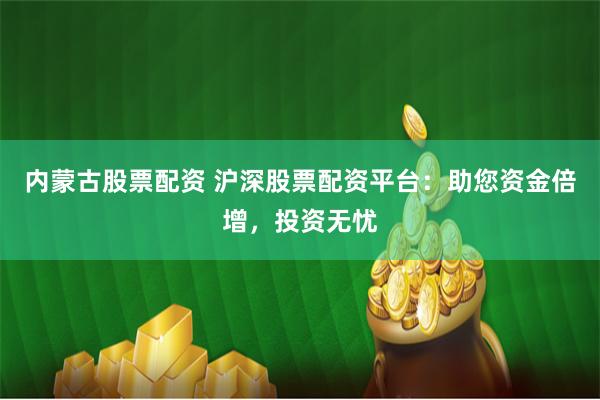 内蒙古股票配资 沪深股票配资平台：助您资金倍增，投资无忧