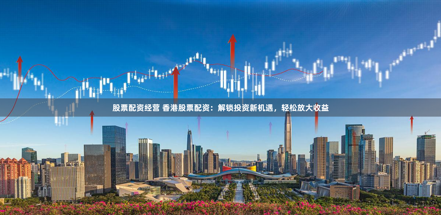 股票配资经营 香港股票配资：解锁投资新机遇，轻松放大收益