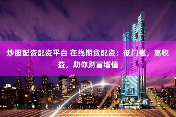 炒股配资配资平台 在线期货配资：低门槛，高收益，助你财富增值