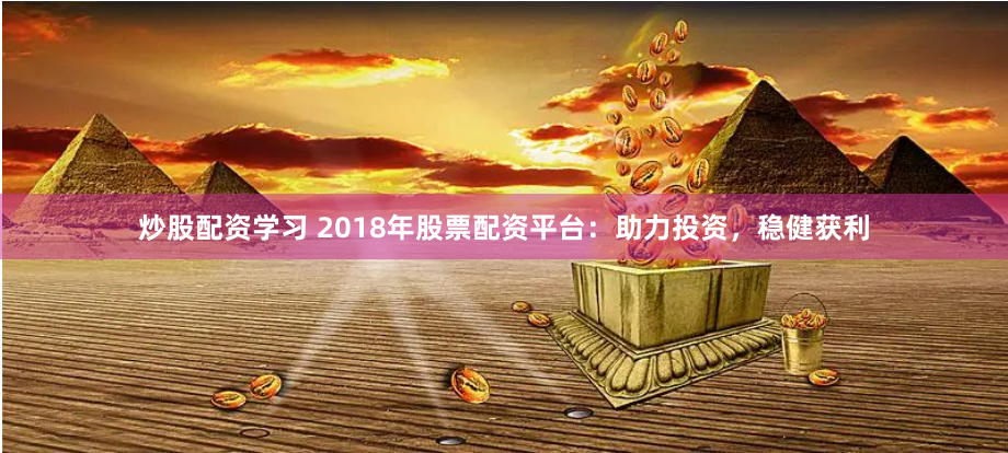 炒股配资学习 2018年股票配资平台：助力投资，稳健获利