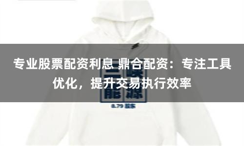 专业股票配资利息 鼎合配资：专注工具优化，提升交易执行效率